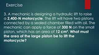 Exercise
3. A mechanic is designing a hydraulic lift to raise
a 2,400-N motorcycle. The lift will have two pistons
connected by a sealed chamber filled with oil. The
mechanic can apply a force of 300 N on the small
piston, which has an area of 12 cm². What must
the area of the large piston be to lift the
motorcycle?
 