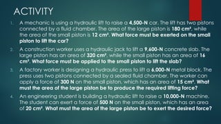 ACTIVITY
1. A mechanic is using a hydraulic lift to raise a 4,500-N car. The lift has two pistons
connected by a fluid chamber. The area of the large piston is 180 cm², while
the area of the small piston is 12 cm². What force must be exerted on the small
piston to lift the car?
2. A construction worker uses a hydraulic jack to lift a 9,600-N concrete slab. The
large piston has an area of 320 cm², while the small piston has an area of 16
cm². What force must be applied to the small piston to lift the slab?
3. A factory worker is designing a hydraulic press to lift a 6,000-N metal block. The
press uses two pistons connected by a sealed fluid chamber. The worker can
apply a force of 300 N on the small piston, which has an area of 15 cm². What
must the area of the large piston be to produce the required lifting force?
4. An engineering student is building a hydraulic lift to raise a 10,000-N machine.
The student can exert a force of 500 N on the small piston, which has an area
of 20 cm². What must the area of the large piston be to exert the desired force?
 