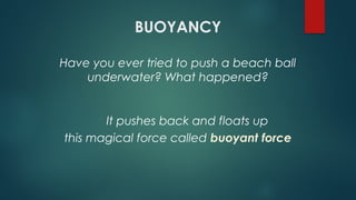 BUOYANCY
Have you ever tried to push a beach ball
underwater? What happened?
this magical force called buoyant force
It pushes back and floats up
 
