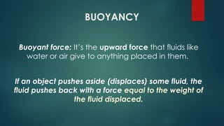 BUOYANCY
Buoyant force: It’s the upward force that fluids like
water or air give to anything placed in them.
If an object pushes aside (displaces) some fluid, the
fluid pushes back with a force equal to the weight of
the fluid displaced.
 