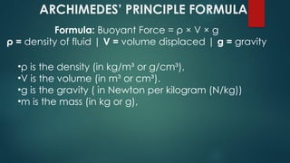 •ρ is the density (in kg/m³ or g/cm³),
•V is the volume (in m³ or cm³).
•g is the gravity ( in Newton per kilogram (N/kg))
•m is the mass (in kg or g),
ARCHIMEDES’ PRINCIPLE FORMULA
Formula: Buoyant Force = ρ × V × g
ρ = density of fluid | V = volume displaced | g = gravity
 