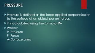 PRESSURE
 Pressure is defined as the force applied perpendicular
to the surface of an object per unit area.
 It is calculated using the formula: P=
 Where;
P- Pressure
F- Force
A- Surface area
 