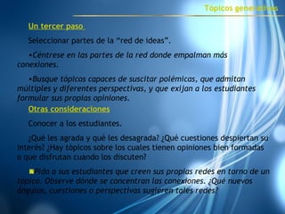 Un tercer paso  Seleccionar partes de la “red de ideas”. Céntrese en las partes de la red donde empalman más conexiones.  Busque tópicos capaces de suscitar polémicas, que admitan múltiples y diferentes perspectivas, y que exijan a los estudiantes formular sus propias opiniones. Otras consideraciones Conocer a los estudiantes. ¿Qué les agrada y qué les desagrada? ¿Qué cuestiones despiertan su interés? ¿Hay tópicos sobre los cuales tienen opiniones bien formadas o que disfrutan cuando los discuten? Pida  a sus estudiantes que creen sus propias redes en torno de un tópico. Observe dónde se concentran las conexiones. ¿Qué nuevos ángulos, cuestiones o perspectivas sugieren tales redes?  Tópicos generativos 