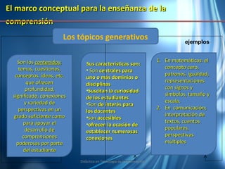 El marco conceptual para la enseñanza de la comprensión   Los tópicos generativos Son los  contenidos ; temas, cuestiones, conceptos, ideas, etc. que ofrecen profundidad, significado, conexiones y variedad de perspectivas en un grado suficiente como para apoyar el desarrollo de comprensiones poderosas por parte del estudiante Sus características son: Son  centrales para uno o más dominios o disciplinas Suscitan la curiosidad de los estudiantes Son  de interés para los docentes son  accesibles ofrecen la ocasión de establecer numerosas conexiones En matemáticas: el concepto cero, patrones, igualdad, representaciones con signos y símbolos, tamaño y escala. En  comunicación; interpretación de textos, cuentos populares, perspectivas múltiples ejemplos Didáctica en Tecnología de la Información 