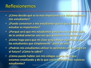 Reflexionemos ¿Cómo decido qué es lo más importante que deben aprender mis estudiantes? ¿Puedo convencer a mis estudiantes que lo que vamos a estudiar es importantes? ¿Porqué será que mis estudiantes parecen no recordar nada de la unidad anterior una vez que pasamos a la siguiente? ¿Cómo hago para que mi clase tenga mayor significado para los estudiantes que simplemente “pasar de año? ¿Podrán mis estudiantes utilizar lo aprendido en las clases en el futuro? ¿Cómo lo sabré? ¿Cómo puedo hablar con mis colegas acerca de lo que estamos enseñando y de lo que están aprendiendo nuestros estudiantes? Didáctica en Tecnología de la Información 