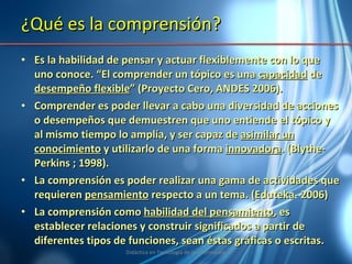 ¿Qué es la comprensión? Es la habilidad de pensar y actuar flexiblemente con lo que uno conoce. “El comprender un tópico es una  capacidad  de  desempeño flexible ” (Proyecto Cero, ANDES 2006). Comprender es poder llevar a cabo una diversidad de acciones o desempeños que demuestren que uno entiende el tópico y al mismo tiempo lo amplía, y ser capaz de  asimilar un conocimiento  y utilizarlo de una forma  innovadora . (Blythe- Perkins ; 1998). La comprensión es poder realizar una gama de actividades que requieren  pensamiento  respecto a un tema. (Eduteka- 2006) La comprensión como  habilidad del pensamiento , es establecer relaciones y construir significados a partir de diferentes tipos de funciones, sean éstas gráficas o escritas.  Didáctica en Tecnología de la Información 