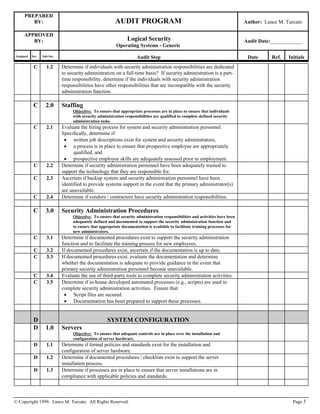 PREPARED
BY: AUDIT PROGRAM Author: Lance M. Turcato
APPROVED
BY: Logical Security
Operating Systems - Generic
Audit Date:____________
Assigned Sec. Sub-Sec. Audit Step Date Ref. Initials
© Copyright 1999. Lance M. Turcato. All Rights Reserved. Page 3
C 1.2 Determine if individuals with security administration responsibilities are dedicated
to security administration on a full-time basis? If security administration is a part-
time responsibility, determine if the individuals with security administration
responsibilities have other responsibilities that are incompatible with the security
administration function.
C 2.0 Staffing
Objective: To ensure that appropriate processes are in place to ensure that individuals
with security administration responsibilities are qualified to complete defined security
administration tasks.
C 2.1 Evaluate the hiring process for system and security administration personnel.
Specifically, determine if:
 written job descriptions exist for system and security administrators,
 a process is in place to ensure that prospective employee are appropriately
qualified, and
 prospective employee skills are adequately assessed prior to employment.
C 2.2 Determine if security administration personnel have been adequately trained to
support the technology that they are responsible for.
C 2.3 Ascertain if backup system and security administration personnel have been
identified to provide systems support in the event that the primary administrator(s)
are unavailable.
C 2.4 Determine if vendors / contractors have security administration responsibilities.
C 3.0 Security Administration Procedures
Objective: To ensure that security administration responsibilities and activities have been
adequately defined and documented to support the security administration function and
to ensure that appropriate documentation is available to facilitate training processes for
new administrators.
C 3.1 Determine if documented procedures exist to support the security administration
function and to facilitate the training process for new employees.
C 3.2 If documented procedures exist, ascertain if the documentation is up to date.
C 3.3 If documented procedures exist, evaluate the documentation and determine
whether the documentation is adequate to provide guidance in the event that
primary security administration personnel become unavailable.
C 3.4 Evaluate the use of third-party tools to complete security administration activities.
C 3.5 Determine if in-house developed automated processes (e.g., scripts) are used to
complete security administration activities. Ensure that:
 Script files are secured.
 Documentation has been prepared to support these processes.
D SYSTEM CONFIGURATION
D 1.0 Servers
Objective: To ensure that adequate controls are in place over the installation and
configuration of server hardware.
D 1.1 Determine if formal policies and standards exist for the installation and
configuration of server hardware.
D 1.2 Determine if documented procedures / checklists exist to support the server
installation process.
D 1.3 Determine if processes are in place to ensure that server installations are in
compliance with applicable policies and standards.
 