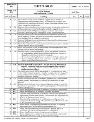 PREPARED
BY: AUDIT PROGRAM Author: Lance M. Turcato
APPROVED
BY: Logical Security
Operating Systems - Generic
Audit Date:____________
Assigned Sec. Sub-Sec. Audit Step Date Ref. Initials
© Copyright 1999. Lance M. Turcato. All Rights Reserved. Page 6
D 7.1 Ensure that the security system installation / upgrade process is subject to
corporate change management guidelines. No further testing of controls over
systems software maintenance is necessary as these controls are addressed in the
change management audit programs.
D 7.2 Determine if documented procedures / checklists exist to support the configuration
of the security system parameters during the installation / upgrade process.
D 7.3 Determine if standard configuration images are maintained to ensure the
consistency of all configuration efforts for the security system under review.
D 7.4 Determine if all security system configurations are appropriately authorized as
well as adequately reviewed and approved by appropriate management prior to
being introduced into the production environment.
D 7.5 Determine if adequate records are maintained to document all modifications and
fixes to third-party security systems.
D 7.6 Ensure that configuration procedures include steps to ensure compliance with all
relevant corporate policies and standards.
D 7.7 Ensure that appropriate records are maintained to document all deviations from
relevant corporate policies and standards.
D 7.8 Determine if security system configuration policies and standards require that
 all vendor supplied default passwords for predefined system accounts are
changed immediately upon installation or upgrade,
 all unneeded vendor supplied system accounts are disabled or deleted, and
 all passwords for privileged system accounts are assigned to appropriate
system / security administration personnel.
D 8.0 Security System Configuration - System Security Parameters
Objective: To ensure that existing parameters for third-party security systems are
configured to secure settings and are in compliance with best practices and relevant
corporate policies and standards.
D 8.1 Review relevant corporate policies and standards for the security system under
review. Tailor this audit program to ensure that audit procedures are designed to
ensure that third-party security system configuration settings are in compliance
with those policies and standards.
D 8.2 Evaluate existing best practices for the logical system security. Tailor this audit
program to ensure that applicable best practices are considered in the audit
approach.
D 8.3 Evaluate current third-party security system configuration settings to ensure that
the settings are in compliance with relevant corporate policies and standards and
conform to best practices.
D 8.3.1 Ensure that all default passwords for predefined accounts have been changed.
D 8.3.2 Ensure that ownership of all predefined accounts is documented.
D 8.3.3 Determine if the configurations for predefined system account profiles have
been changed from the vendor settings. If so, determine why and evaluate the
effect of the changes on system security.
D 8.3.4 Determine if the configurations for predefined group profiles have been
changed from the vendor settings. If so, determine why and evaluate the effect
of the changes on system security.
D 8.3.5 Ensure that the assigned passwords for super-user accounts are known by
appropriate system / security administration personnel only.
D 8.3.6 Ensure that all defined system services have been approved and are in
compliance with relevant configuration policies and standards.
D 8.3.7 Ensure that all systems services are appropriately configured.
D 8.3.8 Ensure that processes are in place to prevent the system from being booted /
IPLed with unauthorized security system configuration settings.
 