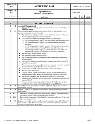 PREPARED
BY: AUDIT PROGRAM Author: Lance M. Turcato
APPROVED
BY: Logical Security
Operating Systems - Generic
Audit Date:____________
Assigned Sec. Sub-Sec. Audit Step Date Ref. Initials
© Copyright 1999. Lance M. Turcato. All Rights Reserved. Page 7
E ACCESS CONTROLS
E 1.0 Account Management
Objective: To ensure that appropriate controls are in place over the system level account
management process.
E 1.1 Meet with security administration personnel to obtain an understanding of the
account management process. Consider:
 Are system / security administrators aware of relevant corporate policies and
standards regarding user account management?
 Have formal account management procedures been developed?
 Are formal procedures in place over the creation of new user accounts?
 Are formal procedures in place over the modification of existing
accounts?
 Are formal procedures in place to ensure that system level accounts are
disabled and/or removed promptly for terminated employees?
 Are formal procedures in place to ensure that user access rights are
appropriately reviewed and modified for transferred employees?
 Are third-party automated tools utilized?
 Are in-house developed scripts utilized?
 Are all new system level accounts authorized by appropriate management
before creation?
 Is appropriate documentation maintained to support the authorization of all
system level accounts?
 Are user account templates used to set-up new accounts or does the security /
system administrator set-up each account from scratch?
 Do all system level IDs follow a consistent naming convention?
 Are all account IDs unique?
 Does the Human Resources department provide security administration
personnel with periodic reports of terminated and transferred employees?
 Are periodic reviews of user access rights completed by appropriate
management to ensure that access rights remain commensurate with user job
responsibilities?
 Have the systems been configured to automatically disable accounts that
have been inactive for an excessive time period (e.g., 90 days)?
E 1.2 If available, review documented procedures in place to support user account
management activities.
E 1.3 Request a listing of all system accounts from the responsible security / systems
administrator.
E 1.3.1 Review the system account listing and determine if all IDs follow a consistent
naming convention and comply with existing standards.
E 1.3.2 Determine if any accounts exist which have been inactive for over 90 days and
have not been disabled.
E 1.4 Request a report that summarizes all terminations that have occurred with the last
three months. Verify that the accounts for all terminated employees have been
disabled or removed from the systems.
 