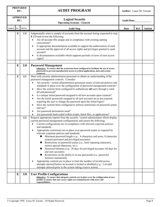 PREPARED
BY: AUDIT PROGRAM Author: Lance M. Turcato
APPROVED
BY: Logical Security
Operating Systems - Generic
Audit Date:____________
Assigned Sec. Sub-Sec. Audit Step Date Ref. Initials
© Copyright 1999. Lance M. Turcato. All Rights Reserved. Page 8
E 1.5 Judgmentally select a sample of accounts from the account listing requested in step
E 1.3 and review the following:
 Are all account IDs unique and in compliance with existing naming
conventions?
 Is appropriate documentation available to support the authorization of each
account and the approval of all access rights and privileges granted to each
account?
 Is documentation available which supports periodic reviews of user access
rights?
E 2.0 Password Management
Objective: To ensure that the system has been configured to facilitate the use of secure
passwords to prevent unauthorized access to critical applications, data and system
resources.
E 2.1 Meet with security administration personnel to obtain an understanding of the
password management controls. Consider:
 Are security / system administration personnel aware of relevant policies and
standards in place over the configuration of password management controls?
 Have the systems been configured to authenticate all users through a valid
ID and password?
 Is a unique initial password assigned to all new accounts upon creation?
 Are the initial passwords assigned to all new accounts set as pre-expired,
requiring the user to change the password upon the initial logon?
 Have the systems been configured to enforce restrictions on password syntax
and use?
 Are password dictionaries used?
 Are passwords hard-coded within scripts, batch files, or applications?
2.2 Request appropriate reports from the security / system administrator which display
current password management configurations and ensure the following:
 Current configurations are in compliance with relevant corporate policies
and standards.
 Appropriate restrictions are in place over password syntax as required by
relevant corporate policies and standards:
 Minimum password length (e.g., 6 characters end users; 8 characters
systems personnel and privileged accounts).
 Restrictions on password syntax (i.e., limit repeating characters,
restrict special characters, etc.).
 Password lifetimes (e.g., 30 days for privileged accounts; 60 days for
end user accounts).
 Restrictions on the ability to re-use passwords (i.e., password
histories maintained).
 Appropriate controls are in place to limit the number of invalid access
attempts allowed before an account is locked or disabled (e.g., 3 invalid
attempts allowed prior to the system taking evasive action).
E 3.0 User Profile Configurations
Objective: To ensure that adequate controls are in place over the configuration of user
profiles to ensure that user access rights are commensurate with users’ job
responsibilities.
 