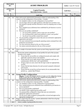 PREPARED
BY: AUDIT PROGRAM Author: Lance M. Turcato
APPROVED
BY: Logical Security
Operating Systems - Generic
Audit Date:____________
Assigned Sec. Sub-Sec. Audit Step Date Ref. Initials
© Copyright 1999. Lance M. Turcato. All Rights Reserved. Page 9
E 3.1 Meet with security administration personnel to obtain an understanding of the
controls over the configuration of user profiles. Consider:
 Are standards in place over the configuration of user profiles?
 Are privileges and access rights granted to individual user accounts or are
they granted to groups and then allocated to users by assigning users to those
groups?
 Have standard access definitions been established by job function or service
(product)?
 How are user profiles established?
 Are user profile templates used to create new user profiles?
 Are existing profiles copied and modified to create a new profile?
 Are all new user profiles created from scratch?
 Are user profiles configured to ensure that users are restricted to appropriate
applications and menus?
 Are users restricted from accessing the operating system command line in the
production environment?
 Are time restrictions placed on the use of the accounts?
 Are station restrictions placed on the use of the accounts?
E 3.2 Select a sample of accounts from the system account listing requested in step E
1.3.
E 3.2.1 Review the current configurations of user profiles for each of the accounts
included in the sample:
 Ensure that the user profiles are configured securely and comply with
applicable corporate policies and standards.
 Ensure that the access rights and privileges assigned to each user are
commensurate with the user’s job responsibilities.
 If login scripts are used, ensure that the login scripts are appropriately
secured.
 Ensure that the home directory for each account is properly referenced
and secured.
 Ensure that the account has not been inactive for an unreasonable time
period (e.g., greater than 90 days).
E 4.0 Group Profile Configurations
Objective: To ensure that adequate controls are in place over the configuration of group
profiles to ensure that access rights for users assigned to the group profiles are
commensurate with users’ job responsibilities.
E 4.1 Meet with security administration personnel to obtain an understanding of the
controls over the configuration of group profiles. Consider:
 Are standards in place over the configuration of group profiles?
 Have standard group access definitions been established by job function or
service (product)?
 How are group profiles established?
 Are default vendor supplied group profiles used?
 Are group profiles configured to ensure that users are restricted to
appropriate applications and menus?
 Are the access rights assigned to group profiles reviewed and approved by
appropriate management?
E 4.2 Request a report from the security / systems administrator which lists all group
profiles existing on the systems.
4.2.1 Select a sample of group profiles for review.
 