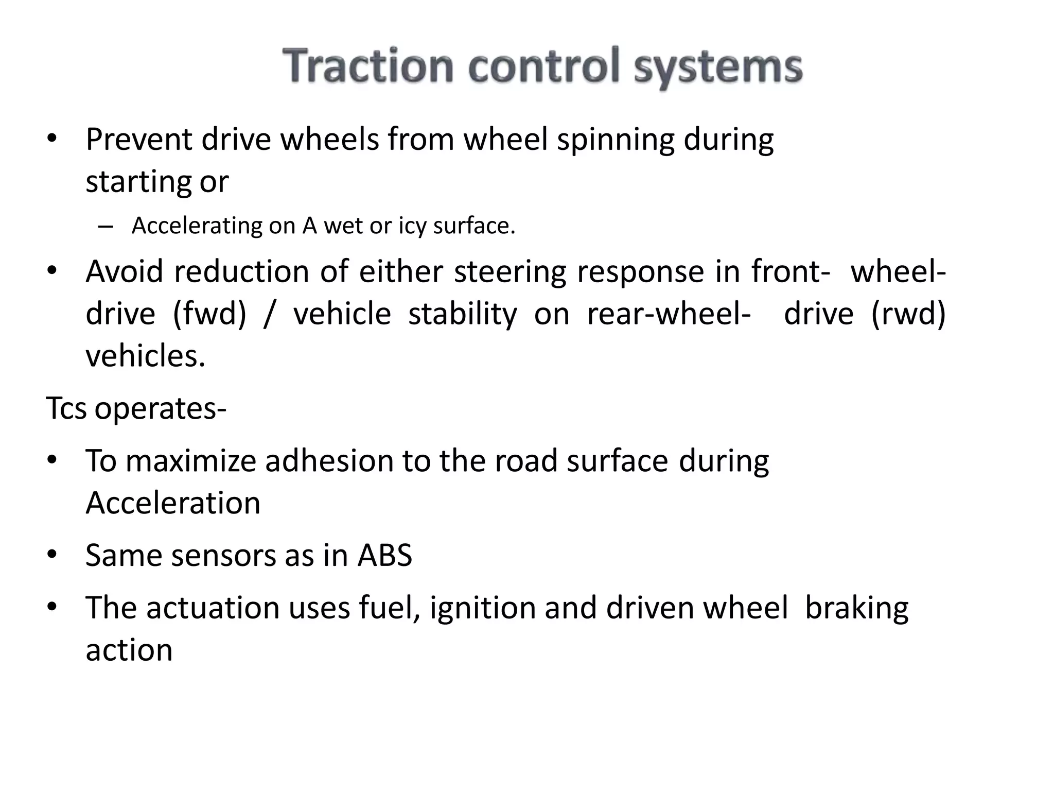 • Prevent drive wheels from wheel spinning during
starting or
– Accelerating on A wet or icy surface.
• Avoid reduction of either steering response in front- wheel-
drive (fwd) / vehicle stability on rear-wheel- drive (rwd)
vehicles.
Tcs operates-
• To maximize adhesion to the road surface during
Acceleration
• Same sensors as in ABS
• The actuation uses fuel, ignition and driven wheel braking
action
 