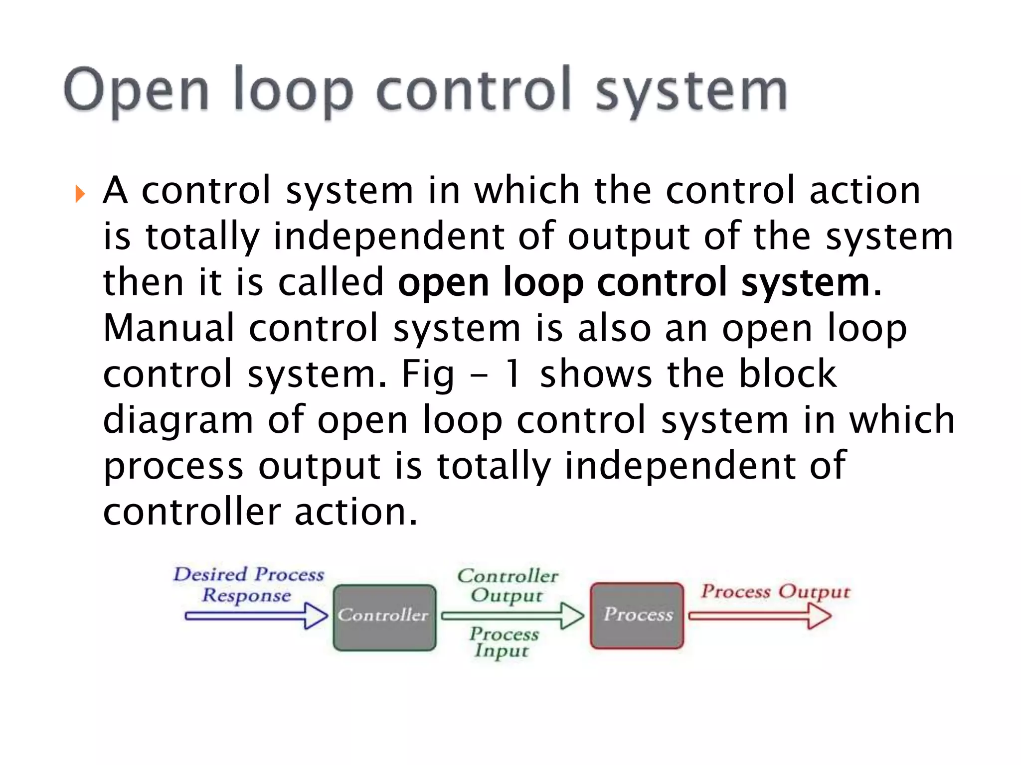  A control system in which the control action
is totally independent of output of the system
then it is called open loop control system.
Manual control system is also an open loop
control system. Fig - 1 shows the block
diagram of open loop control system in which
process output is totally independent of
controller action.
 