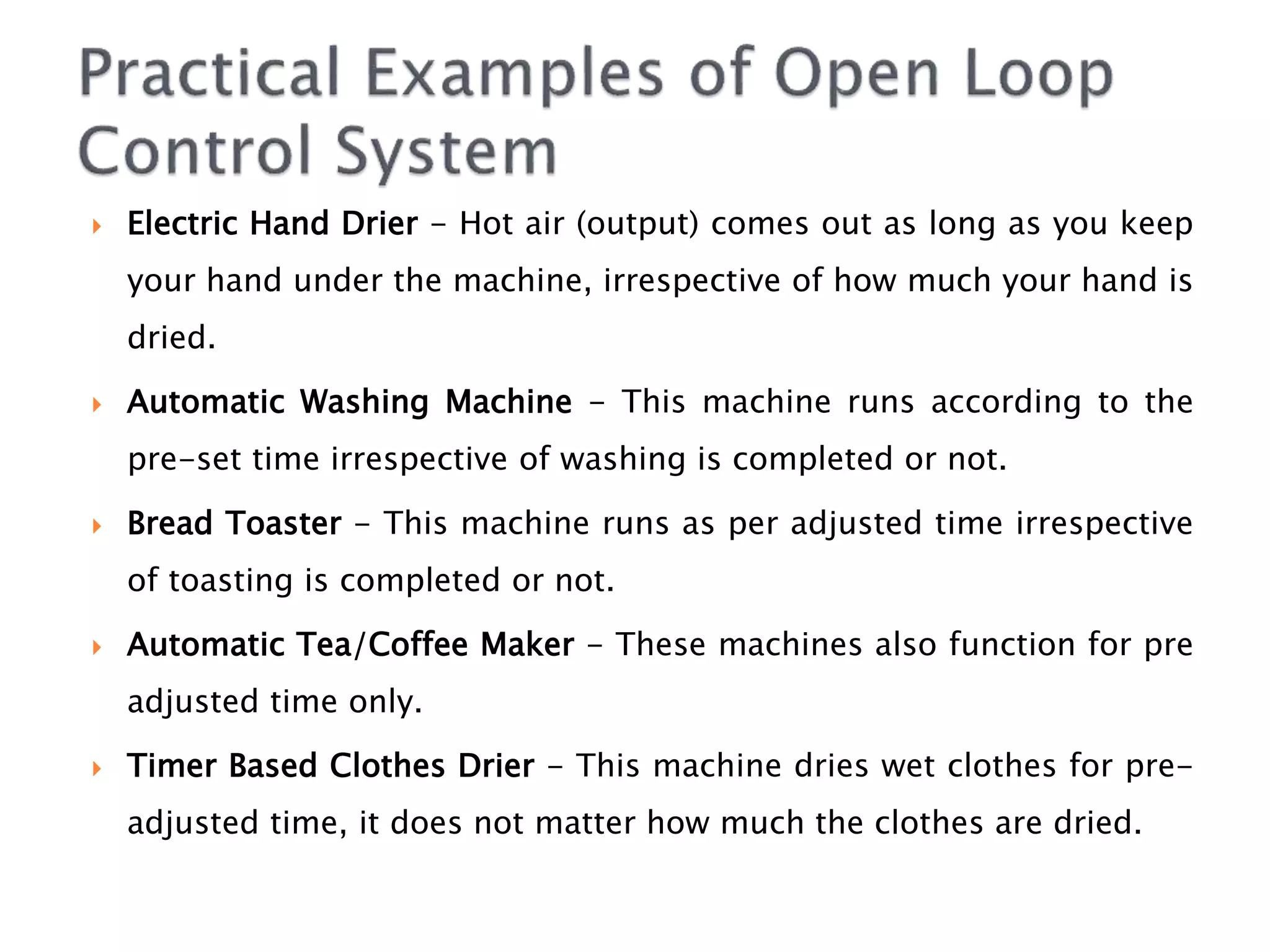  Electric Hand Drier - Hot air (output) comes out as long as you keep
your hand under the machine, irrespective of how much your hand is
dried.
 Automatic Washing Machine - This machine runs according to the
pre-set time irrespective of washing is completed or not.
 Bread Toaster - This machine runs as per adjusted time irrespective
of toasting is completed or not.
 Automatic Tea/Coffee Maker - These machines also function for pre
adjusted time only.
 Timer Based Clothes Drier - This machine dries wet clothes for pre-
adjusted time, it does not matter how much the clothes are dried.
 