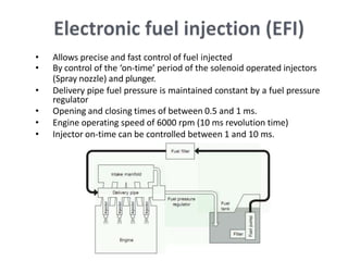 • Allows precise and fast control of fuel injected
• By control of the ‘on-time’ period of the solenoid operated injectors
(Spray nozzle) and plunger.
• Delivery pipe fuel pressure is maintained constant by a fuel pressure
regulator
• Opening and closing times of between 0.5 and 1 ms.
• Engine operating speed of 6000 rpm (10 ms revolution time)
• Injector on-time can be controlled between 1 and 10 ms.
 