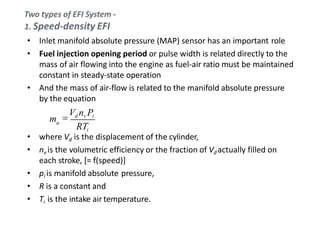 • Inlet manifold absolute pressure (MAP) sensor has an important role
• Fuel injection opening period or pulse width is related directly to the
mass of air flowing into the engine as fuel-air ratio must be maintained
constant in steady-state operation
• And the mass of air-flow is related to the manifold absolute pressure
by the equation
• where Vd is the displacement of the cylinder,
• nv is the volumetric efficiency or the fraction of Vd actually filled on
each stroke, [= f(speed)]
• pi is manifold absolute pressure,
• R is a constant and
• Ti is the intake air temperature.
am
RTi

Vd nv Pi
 