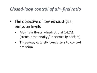 • The objective of low exhaust-gas
emission levels
• Maintain the air–fuel ratio at 14.7:1
[stoichiometrically / chemically perfect]
• Three-way catalytic converters to control
emission
 