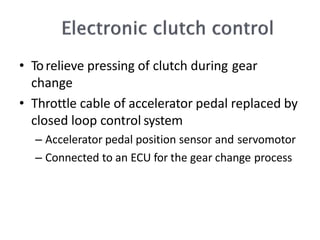• Torelieve pressing of clutch during gear
change
• Throttle cable of accelerator pedal replaced by
closed loop control system
– Accelerator pedal position sensor and servomotor
– Connected to an ECU for the gear change process
 