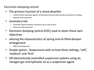• The primary function of a shock absorber
– control vehicle movement against roll during turning and pitch during acceleration or braking.
– Requires hard suspension
• secondary role
– Toprevent vehicle vibration caused by a poor road surface.
– Requires a soft suspension
• Electronic damping control (EDC) used to attain these twin
objectives
• altering the characteristics of spring and oil-filled damper
arrangement
– difficult and expensive
• Simple option - Suspensions with at least three settings; ‘soft’,
’medium’ and ‘firm’
• OR electronically controlled suspension systems using air,
nitrogen gas and hydraulic oil as a suspension agent.
 