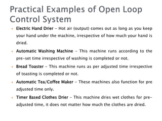  Electric Hand Drier - Hot air (output) comes out as long as you keep
your hand under the machine, irrespective of how much your hand is
dried.
 Automatic Washing Machine - This machine runs according to the
pre-set time irrespective of washing is completed or not.
 Bread Toaster - This machine runs as per adjusted time irrespective
of toasting is completed or not.
 Automatic Tea/Coffee Maker - These machines also function for pre
adjusted time only.
 Timer Based Clothes Drier - This machine dries wet clothes for pre-
adjusted time, it does not matter how much the clothes are dried.
 