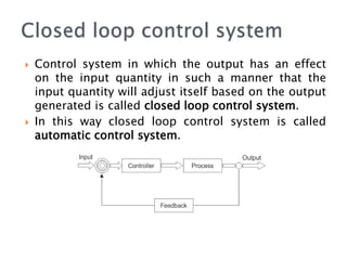  Control system in which the output has an effect
on the input quantity in such a manner that the
input quantity will adjust itself based on the output
generated is called closed loop control system.
 In this way closed loop control system is called
automatic control system.
 