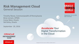 Copyright © 2016, Oracle and/or its affiliates. All rights reserved. |
Risk Management Cloud
General Session
Timothy Reese, Commonwealth of Pennsylvania
Brian Jensen, KPMG
Corey West, Oracle
Sid Sinha, Oracle
September 20, 2016
 