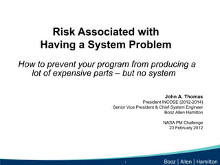 Risk Associated with
     Having a System Problem
How to prevent your program from producing a
  lot of expensive parts – but no system

                                                 John A. Thomas
                                      President INCOSE (2012-2014)
                       Senior Vice President & Chief System Engineer
                                                 Booz Allen Hamilton

                                                NASA PM Challenge
                                                  23 February 2012




                            1
 