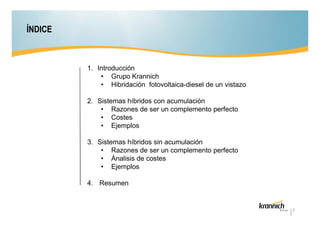 ÍNDICE

1. Introducción
• Grupo Krannich
• Hibridación fotovoltaica-diesel de un vistazo
2. Sistemas híbridos con acumulación
• Razones de ser un complemento perfecto
• Costes
• Ejemplos
3. Sistemas híbridos sin acumulación
• Razones de ser un complemento perfecto
• Ánalisis de costes
• Ejemplos
4. Resumen

2

 