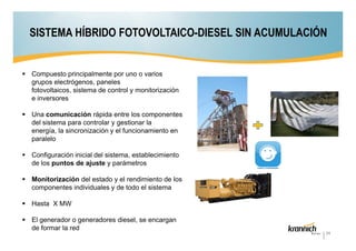 SISTEMA HÍBRIDO FOTOVOLTAICO-DIESEL SIN ACUMULACIÓN

Compuesto principalmente por uno o varios
grupos electrógenos, paneles
fotovoltaicos, sistema de control y monitorización
e inversores
Una comunicación rápida entre los componentes
del sistema para controlar y gestionar la
energía, la sincronización y el funcionamiento en
paralelo
Configuración inicial del sistema, establecimiento
de los puntos de ajuste y parámetros
Monitorización del estado y el rendimiento de los
componentes individuales y de todo el sistema
Hasta X MW
El generador o generadores diesel, se encargan
de formar la red
24

 