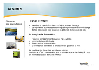 RESUMEN

Sistemas
con acumulación

El grupo electrógeno
-

Ineficiencia cuando funciona con bajos factores de carga.
Es importante automatizar el arranque del generador cuando la carga
de las baterías es baja o cuando la potencia demandada es alta.

La energía solar fotovoltaica
-

Requiere almacenamiento cuando no se utiliza.
Importante inversión inicial.
Bajo coste de mantenimiento.
El inversor de aislada es el encargado de gobernar la red.

La combinación de ambas tecnologías ofrecen
OPTIMIZACIÓN, DSIPONIBILIDAD, E INDEPENDENCIA ENERGÉTICA
en miniredes locales de hasta 300 kW.

31

 