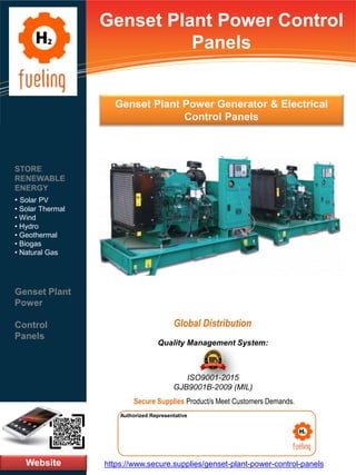 Genset Plant Power Control
Panels
Website
STORE
RENEWABLE
ENERGY
• Solar PV
• Solar Thermal
• Wind
• Hydro
• Geothermal
• Biogas
• Natural Gas
Genset Plant
Power
Control
Panels
https://www.secure.supplies/genset-plant-power-control-panels
Authorized Representative
Authorized Representative
Quality Management System:
ISO9001-2015
GJB9001B-2009 (MIL)
Secure Supplies Product/s Meet Customers Demands.
Global Distribution
Genset Plant Power Generator & Electrical
Control Panels
 