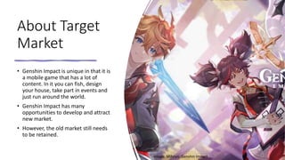 About Target
Market
• Genshin Impact is unique in that it is
a mobile game that has a lot of
content. In it you can fish, design
your house, take part in events and
just run around the world.
• Genshin Impact has many
opportunities to develop and attract
new market.
• However, the old market still needs
to be retained.
Image: Mihoyo, Genshin Impact
 
