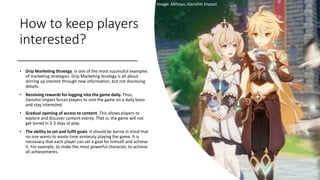 How to keep players
interested?
• Drip Marketing Strategy. Is one of the most successful examples
of marketing strategies. Drip Marketing Strategy is all about
stirring up interest through new information, but not disclosing
details.
• Receiving rewards for logging into the game daily. Thus,
Genshin Impact forces players to visit the game on a daily basis
and stay interested.
• Gradual opening of access to content. This allows players to
explore and discover content evenly. That is, the game will not
get bored in 2-3 days of play.
• The ability to set and fulfil goals. It should be borne in mind that
no one wants to waste time aimlessly playing the game. It is
necessary that each player can set a goal for himself and achieve
it. For example, to make the most powerful character, to achieve
all achievements.
Image: Mihoyo, Genshin Impact
 