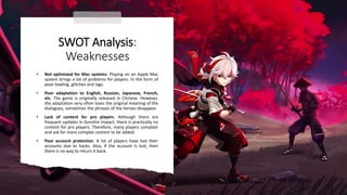SWOT Analysis:
Weaknesses
• Not optimized for Mac systems. Playing on an Apple Mac
system brings a lot of problems for players. In the form of
poor loading, glitches and lags.
• Poor adaptation to English, Russian, Japanese, French,
etc. The game is originally released in Chinese. However,
the adaptation very often loses the original meaning of the
dialogues, sometimes the phrases of the heroes disappear.
• Lack of content for pro players. Although there are
frequent updates in Genshin Impact, there is practically no
content for pro players. Therefore, many players complain
and ask for more complex content to be added.
• Poor account protection. A lot of players have lost their
accounts due to hacks. Also, if the account is lost, then
there is no way to return it back.
 