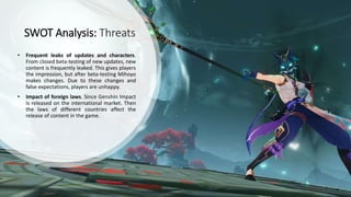 SWOT Analysis: Threats
• Frequent leaks of updates and characters.
From closed beta-testing of new updates, new
content is frequently leaked. This gives players
the impression, but after beta-testing Mihoyo
makes changes. Due to these changes and
false expectations, players are unhappy.
• Impact of foreign laws. Since Genshin Impact
is released on the international market. Then
the laws of different countries affect the
release of content in the game.
 