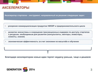 АКСЕЛЕРАТОРЫ 
3 
Акселератор стартапов – инструмент, направленный на решение следующих задач: 
•ускорение коммерциализации продуктов НИОКР и предпринимательского цикла 
•развитие экосистемы и сокращение транзакционных издержек по доступу стартапов к ресурсам, необходимым для развития (консультанты, менторы, инвесторы, клиенты, знания) 
•экономическая эффективность за счет экономии на масштабе и обучении 
Благодаря акселераторам новые идеи терпят неудачу раньше, чаще и дешевле  