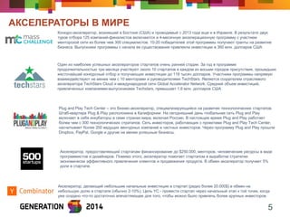 АКСЕЛЕРАТОРЫ В МИРЕ 
5 
Конкурс-акселератор, возникший в Бостоне (США) и проводимый c 2013 года еще и в Израиле. В результате двух туров отбора 125 компаний-финалистов включаются в 4-месячную акселерационную программу с участием менторской сети из более чем 300 специалистов. 10-20 победителей этой программы получают гранты на развитие бизнеса. Выпускники программы с начала ее существования привлекли инвестиции в 360 млн. долларов США 
Один из наиболее успешных акселераторов стартапов очень ранней стадии. За год в программе продолжительностью три месяца участвуют около 10 стартапов в каждом из восьми городов присутствия, прошедших жесточайший конкурсный отбор и получающих инвестиции до 118 тысяч долларов. Участники программы напрямую взаимодействуют не менее чем с 10 менторами и руководителями TechStars. Является создателем отраслевого акселератора TechStars Cloud и международной сети Global Accelerator Network. Средний объем инвестиций, привлеченных компаниями-выпускниками Techstars, превышает 1,6 млн. долларов США 
Акселератор, делающий небольшие начальные инвестиции в стартап (редко более 20.000$) в обмен на небольшую долю в стартапе (обычно 2-10%). Цель YC - провести стартап через начальный этап к той точке, когда уже создано что-то достаточно впечатляющее для того, чтобы можно было привлечь более крупных инвесторов. 
Акселератор, предоставляющий стартапам финансирование до $250.000, менторов, человеческие ресурсы в виде программистов и дизайнеров. Помимо этого, акселератор помогает стартапом в выработке стратегии экономически эффективного привлечения клиентов и продвижения продукта. В обмен акселератор получает 5% доли в стартапе. 
Plug and Play Tech Center – это бизнес-акселератор, специализирующийся на развитии технологических стартапов. Штаб-квартира Plug & Play расположена в Калифорнии. На сегодняшний день глобальная сеть Plug and Play включает в себя инкубаторы в семи странах мира, включая Россию. В настоящее время Plug and Play работает более чем с 300 технологических стратапов. Сеть инвесторов, работающих с проектами Plug and Play Tech Center, насчитывает более 200 ведущих венчурных компаний и частных инвесторов. Через программу Plug and Play прошли Dropbox, PayPal, Google и другие не менее успешные бизнесы.  
