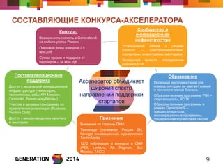 СОСТАВЛЯЮЩИЕ КОНКУРСА-АКСЕЛЕРАТОРА 
9 
Признание 
Внимание со стороны СМИ: 
Технопарк (телеканал Россия 24), Конкурс инновационной журналистики TechInMedia 
1272 публикации о конкурсе в СМИ (РБК, Lenta.ru, ИА Regnum, Эхо Москвы, ТАСС) 
Постакселерационная поддержка 
Доступ к московской инновационной инфраструктуре (технопарки, технополисы, хабы API Moscow, Сколково, бизнес-инкубаторы) 
Участие в целевых программах по привлечению инвестиций (Rusbase, Venture Club) 
Доступ к международному капиталу и менторам 
Сообщество и инновационная инфраструктура 
Установление связей с лицами отрасли – предпринимателями, экспертами, инвесторами, менторами 
Экспертиза проекта, определение рейтинга RSR 
Конкурс Возможность попасть в GenerationS из любого уголка России Призовой фонд конкурса – 5 млн.руб Сумма призов и подарков от партнеров – 38 млн.руб 
Образование Полезный инструментарий для команд, которым не хватает знаний о технологическом бизнесе. Образовательные программы РВК – стартап-школы, РСПК Образовательные программы в рамках GenerationS – предакселераторы, акселерационные программы, федеральная коучинговая сессия 
Акселератор объединяет широкий спектр направлений поддержки стартапов  