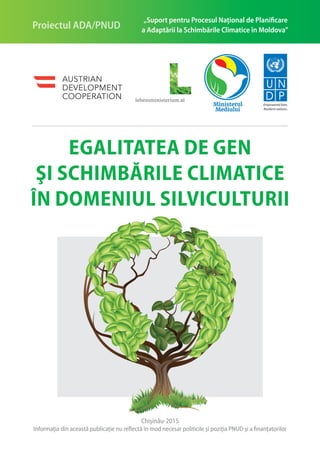 Egalitatea de gen
şi schimbările climatice
în domeniul silviculturii
Empowered lives.
Resilient nations.
„Suport pentru Procesul Naţional de Planificare
a Adaptării la Schimbările Climatice în Moldova”Proiectul ADA/PNUD
Chişinău-2015
Informaţia din această publicaţie nu reflectă în mod necesar politicile şi poziţia PNUD şi a finanţatorilor
 