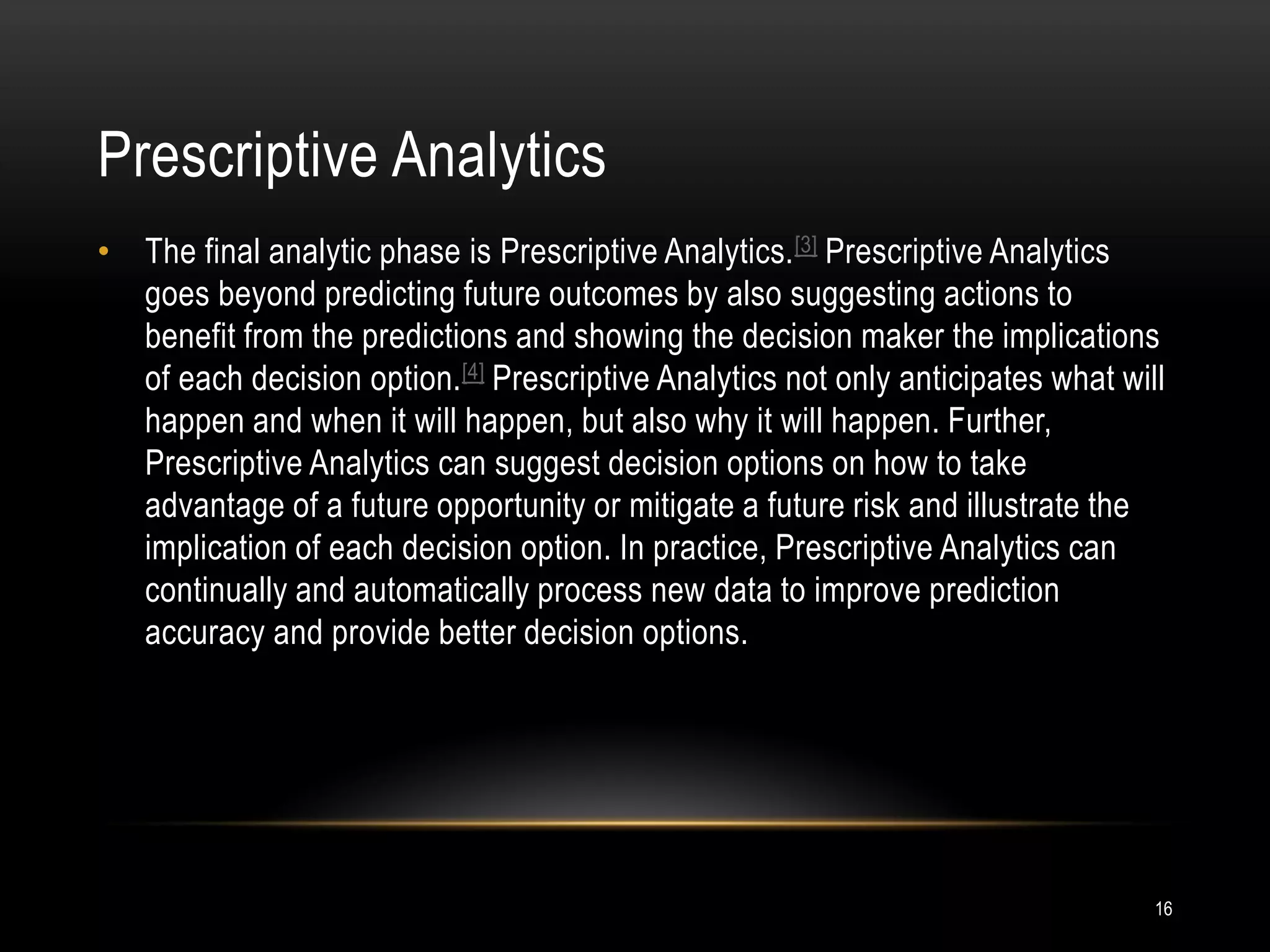 Prescriptive Analytics
16
• The final analytic phase is Prescriptive Analytics.[3] Prescriptive Analytics
goes beyond predicting future outcomes by also suggesting actions to
benefit from the predictions and showing the decision maker the implications
of each decision option.[4] Prescriptive Analytics not only anticipates what will
happen and when it will happen, but also why it will happen. Further,
Prescriptive Analytics can suggest decision options on how to take
advantage of a future opportunity or mitigate a future risk and illustrate the
implication of each decision option. In practice, Prescriptive Analytics can
continually and automatically process new data to improve prediction
accuracy and provide better decision options.
 