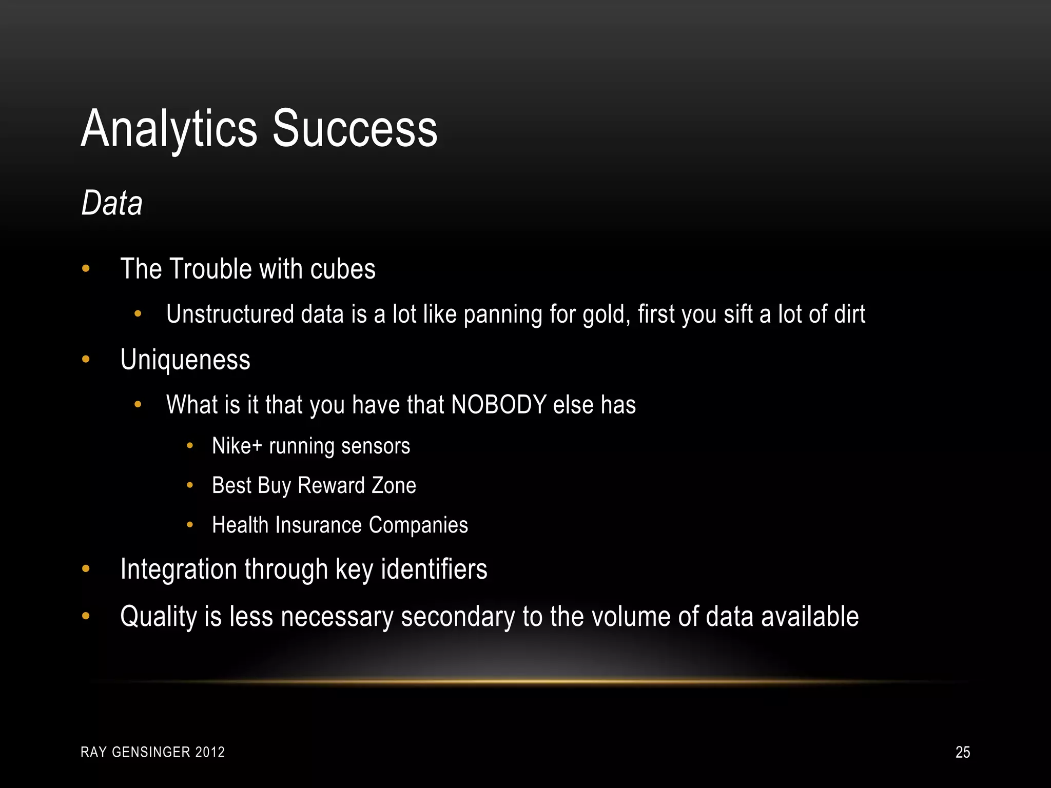 Analytics Success
RAY GENSINGER 2012 25
• The Trouble with cubes
• Unstructured data is a lot like panning for gold, first you sift a lot of dirt
• Uniqueness
• What is it that you have that NOBODY else has
• Nike+ running sensors
• Best Buy Reward Zone
• Health Insurance Companies
• Integration through key identifiers
• Quality is less necessary secondary to the volume of data available
Data
 