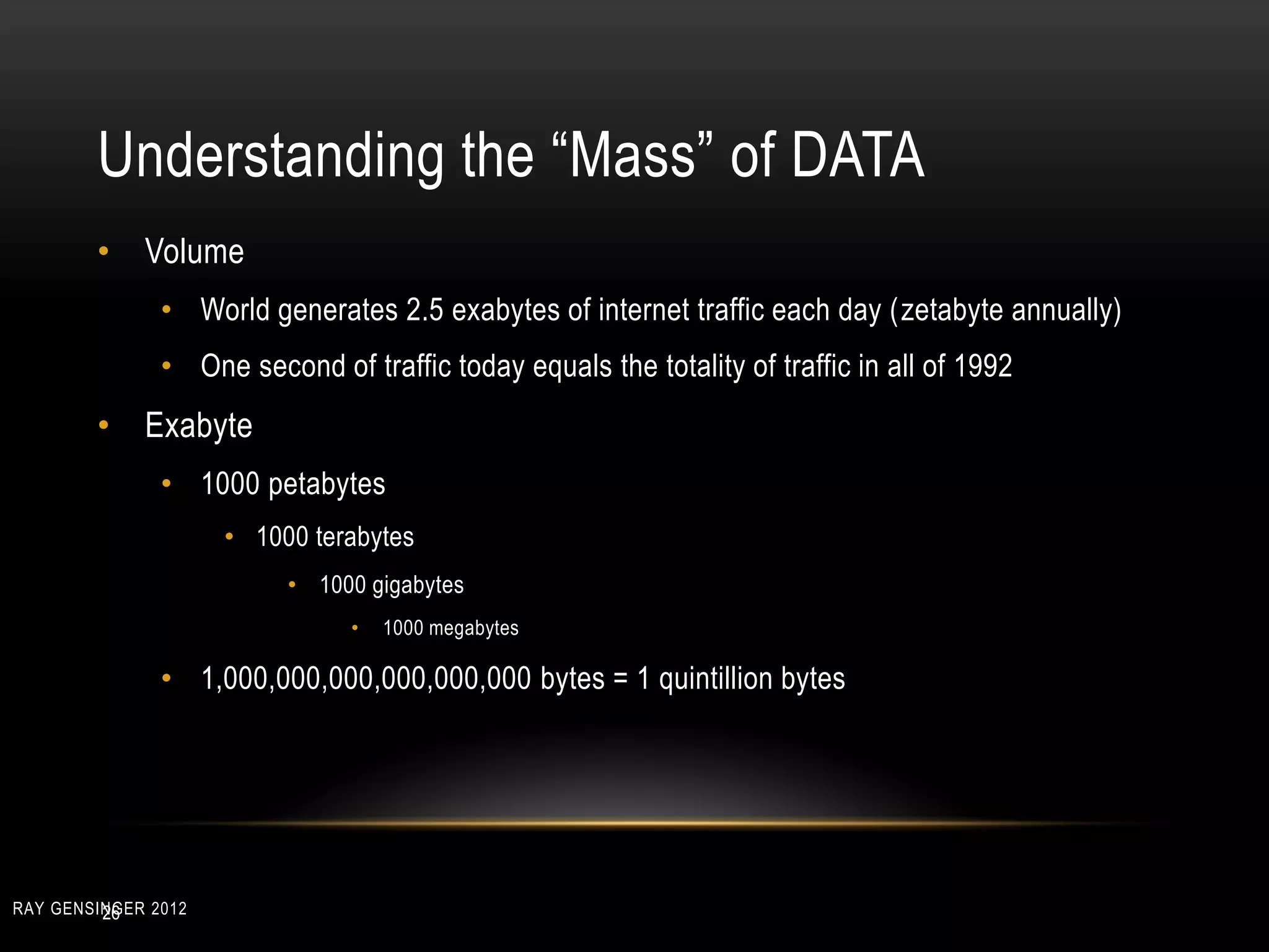 Understanding the “Mass” of DATA
• Volume
• World generates 2.5 exabytes of internet traffic each day (zetabyte annually)
• One second of traffic today equals the totality of traffic in all of 1992
• Exabyte
• 1000 petabytes
• 1000 terabytes
• 1000 gigabytes
• 1000 megabytes
• 1,000,000,000,000,000,000 bytes = 1 quintillion bytes
26RAY GENSINGER 2012
 