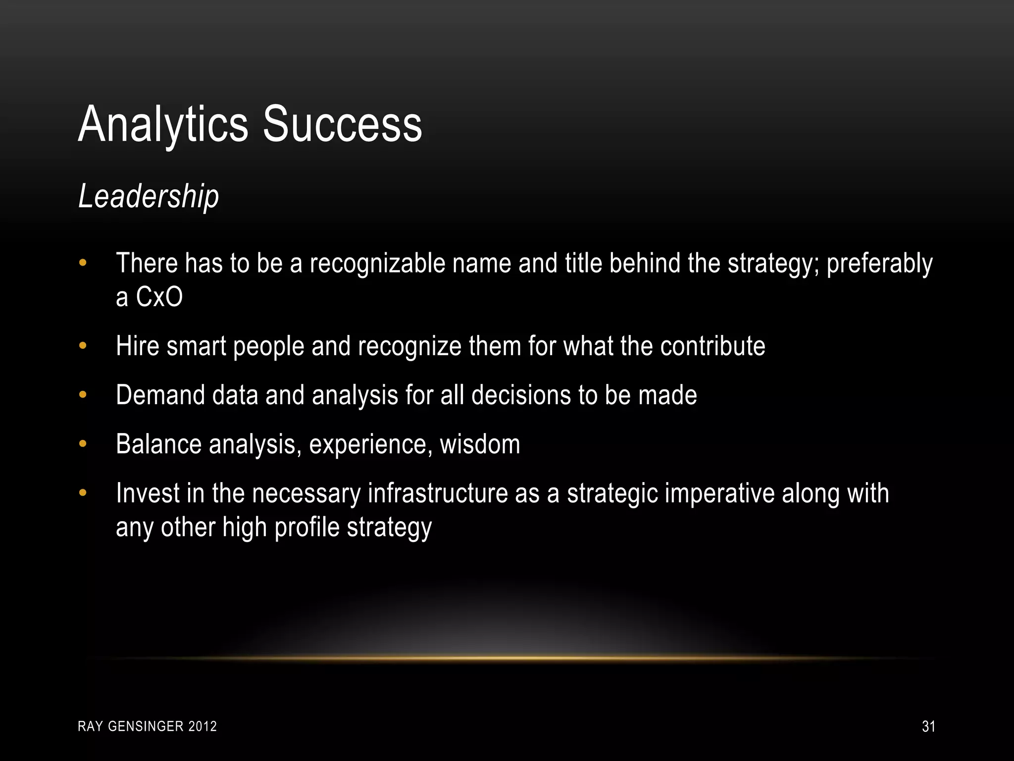 Analytics Success
RAY GENSINGER 2012 31
• There has to be a recognizable name and title behind the strategy; preferably
a CxO
• Hire smart people and recognize them for what the contribute
• Demand data and analysis for all decisions to be made
• Balance analysis, experience, wisdom
• Invest in the necessary infrastructure as a strategic imperative along with
any other high profile strategy
Leadership
 
