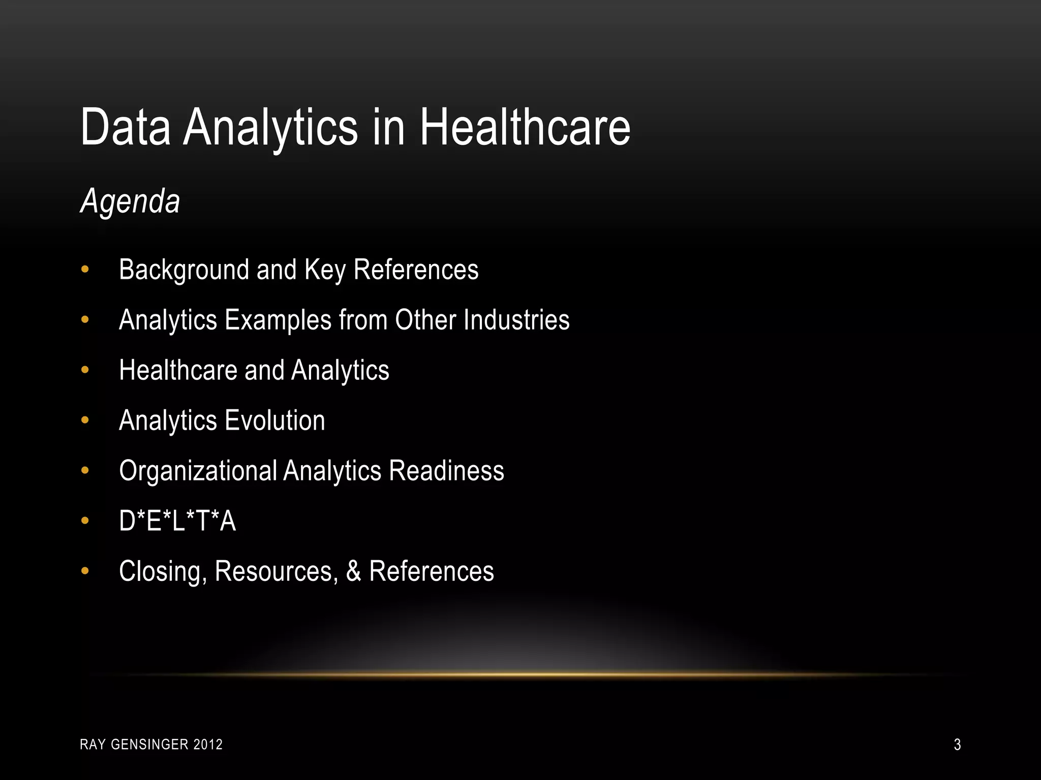 Data Analytics in Healthcare
RAY GENSINGER 2012 3
• Background and Key References
• Analytics Examples from Other Industries
• Healthcare and Analytics
• Analytics Evolution
• Organizational Analytics Readiness
• D*E*L*T*A
• Closing, Resources, & References
Agenda
 