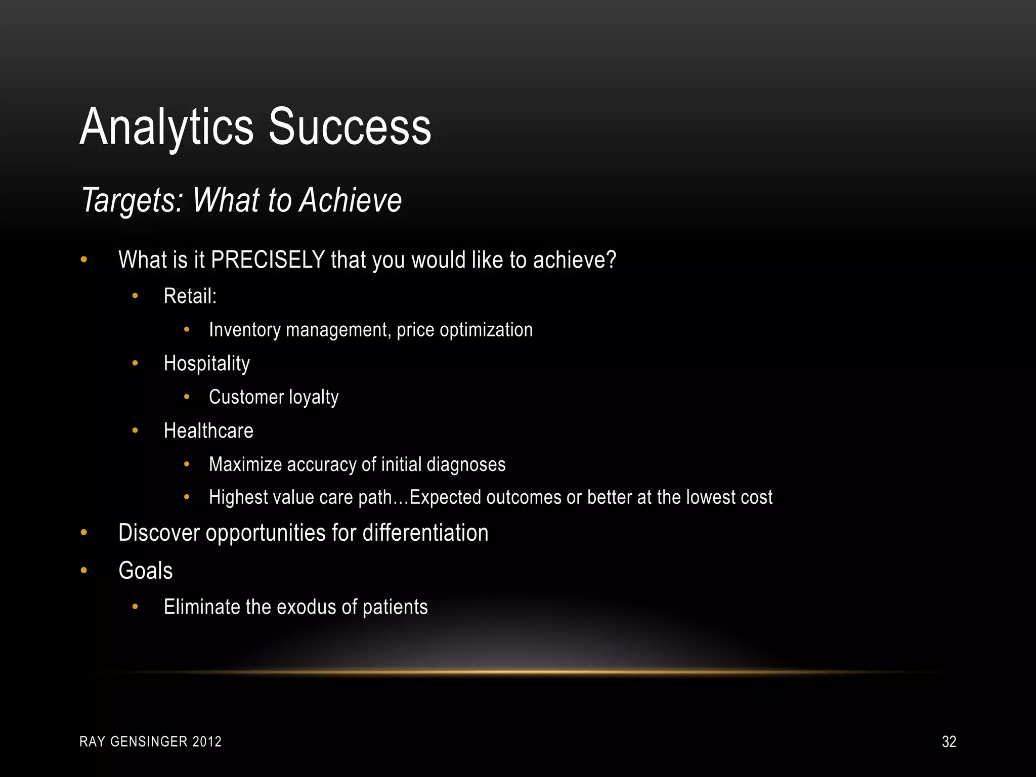 Analytics Success
RAY GENSINGER 2012 32
• What is it PRECISELY that you would like to achieve?
• Retail:
• Inventory management, price optimization
• Hospitality
• Customer loyalty
• Healthcare
• Maximize accuracy of initial diagnoses
• Highest value care path…Expected outcomes or better at the lowest cost
• Discover opportunities for differentiation
• Goals
• Eliminate the exodus of patients
Targets: What to Achieve
 
