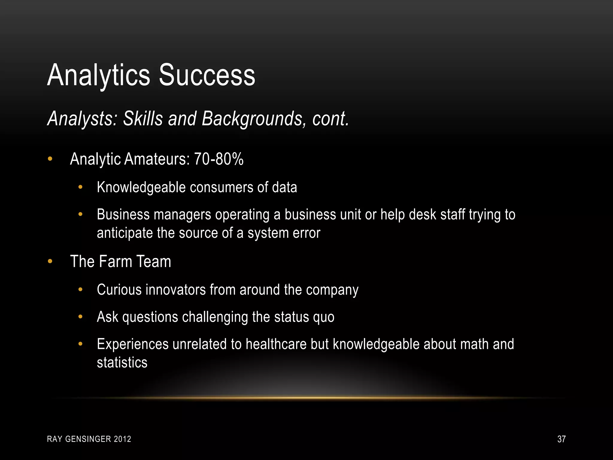 Analytics Success
RAY GENSINGER 2012 37
• Analytic Amateurs: 70-80%
• Knowledgeable consumers of data
• Business managers operating a business unit or help desk staff trying to
anticipate the source of a system error
• The Farm Team
• Curious innovators from around the company
• Ask questions challenging the status quo
• Experiences unrelated to healthcare but knowledgeable about math and
statistics
Analysts: Skills and Backgrounds, cont.
 