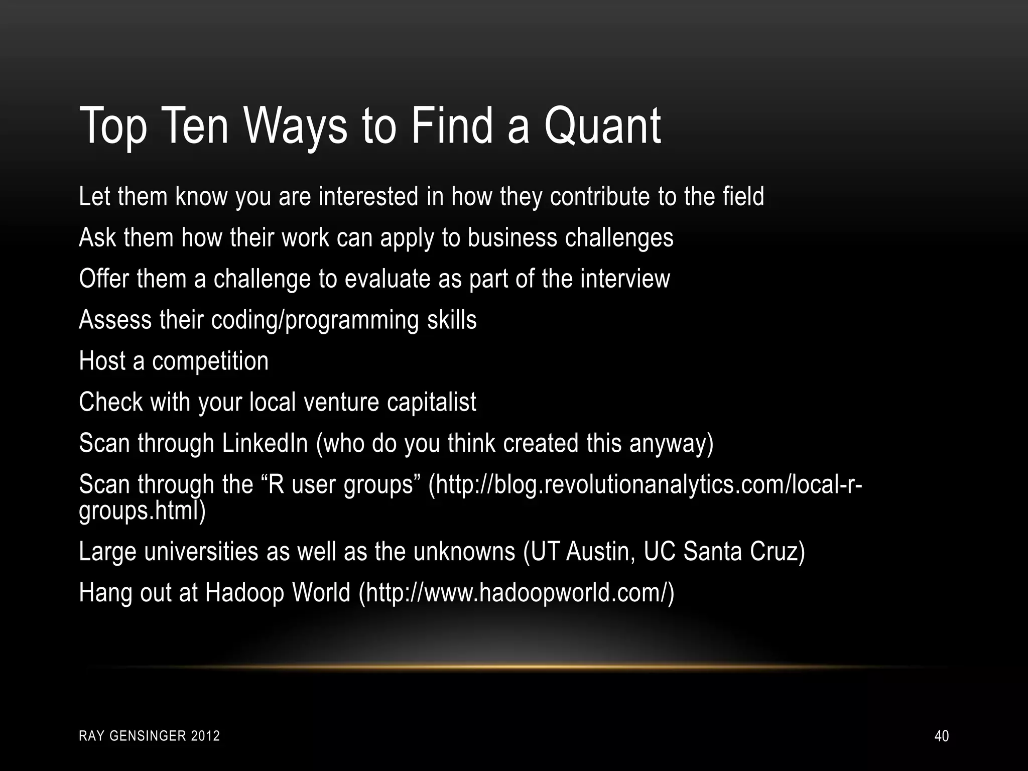 RAY GENSINGER 2012 40
Let them know you are interested in how they contribute to the field
Ask them how their work can apply to business challenges
Offer them a challenge to evaluate as part of the interview
Assess their coding/programming skills
Host a competition
Check with your local venture capitalist
Scan through LinkedIn (who do you think created this anyway)
Scan through the “R user groups” (http://blog.revolutionanalytics.com/local-r-
groups.html)
Large universities as well as the unknowns (UT Austin, UC Santa Cruz)
Hang out at Hadoop World (http://www.hadoopworld.com/)
Top Ten Ways to Find a Quant
 