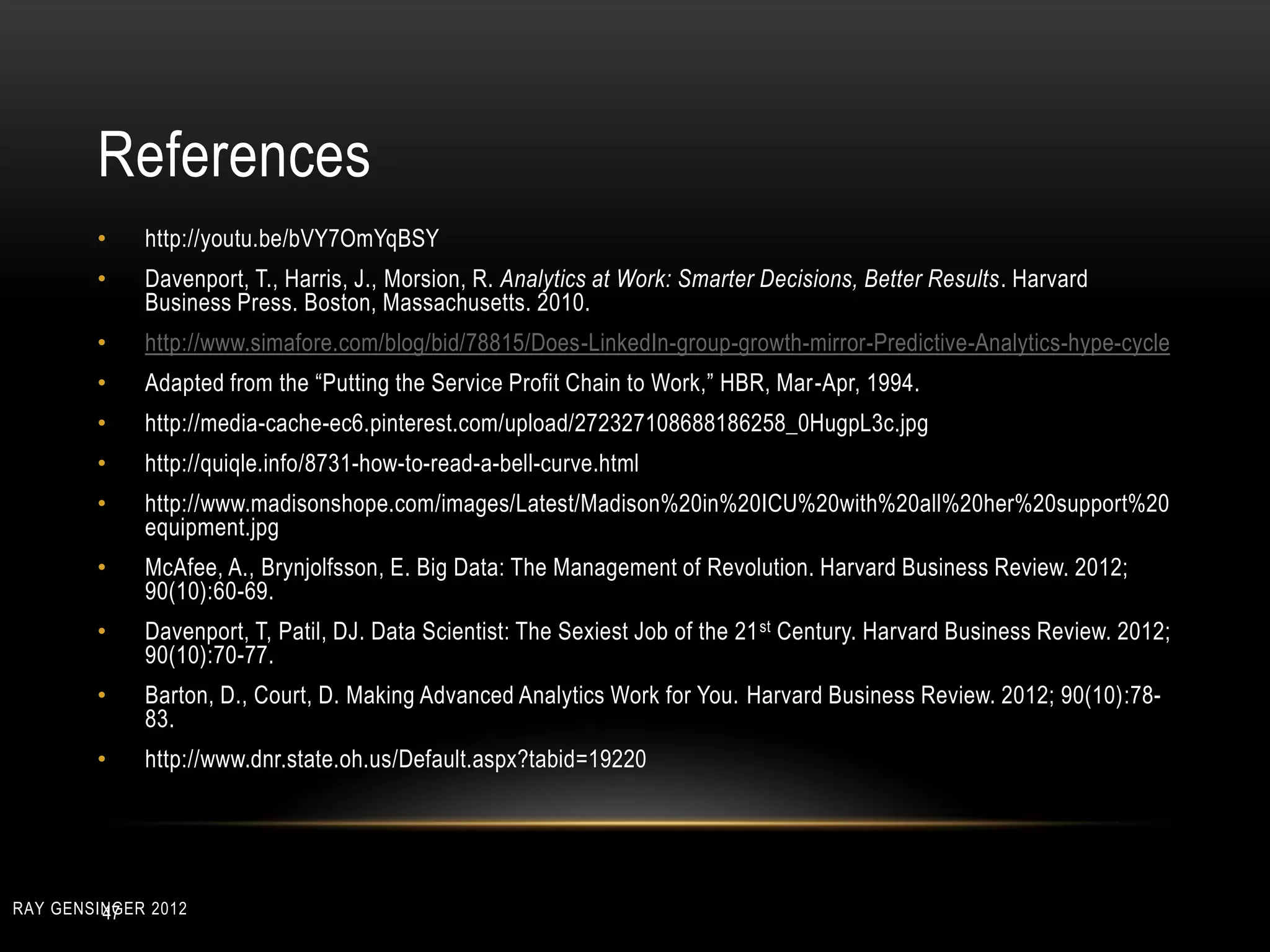 References
• http://youtu.be/bVY7OmYqBSY
• Davenport, T., Harris, J., Morsion, R. Analytics at Work: Smarter Decisions, Better Results. Harvard
Business Press. Boston, Massachusetts. 2010.
• http://www.simafore.com/blog/bid/78815/Does-LinkedIn-group-growth-mirror-Predictive-Analytics-hype-cycle
• Adapted from the “Putting the Service Profit Chain to Work,” HBR, Mar-Apr, 1994.
• http://media-cache-ec6.pinterest.com/upload/272327108688186258_0HugpL3c.jpg
• http://quiqle.info/8731-how-to-read-a-bell-curve.html
• http://www.madisonshope.com/images/Latest/Madison%20in%20ICU%20with%20all%20her%20support%20
equipment.jpg
• McAfee, A., Brynjolfsson, E. Big Data: The Management of Revolution. Harvard Business Review. 2012;
90(10):60-69.
• Davenport, T, Patil, DJ. Data Scientist: The Sexiest Job of the 21st Century. Harvard Business Review. 2012;
90(10):70-77.
• Barton, D., Court, D. Making Advanced Analytics Work for You. Harvard Business Review. 2012; 90(10):78-
83.
• http://www.dnr.state.oh.us/Default.aspx?tabid=19220
47RAY GENSINGER 2012
 