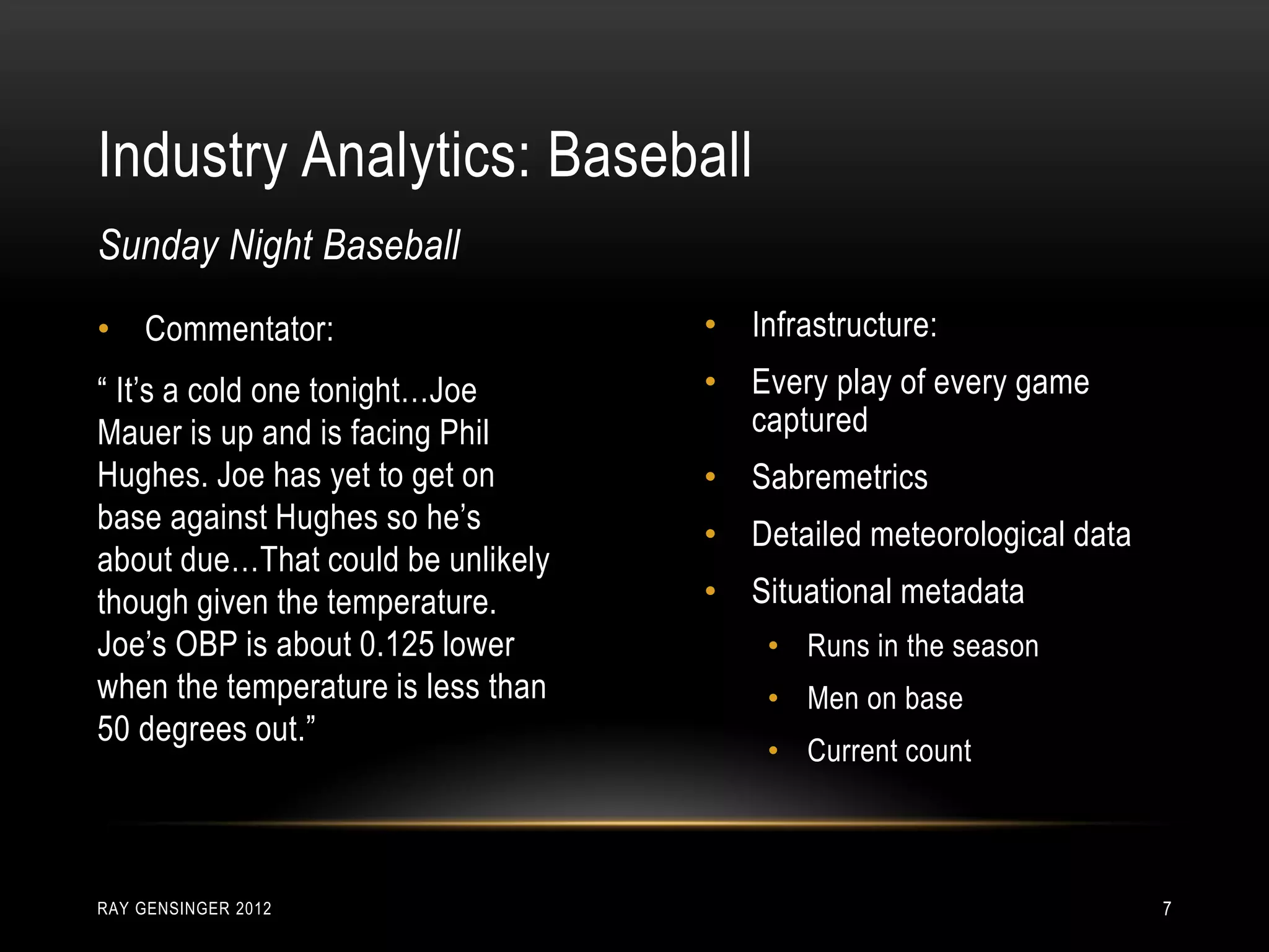 Industry Analytics: Baseball
RAY GENSINGER 2012 7
• Commentator:
“ It’s a cold one tonight…Joe
Mauer is up and is facing Phil
Hughes. Joe has yet to get on
base against Hughes so he’s
about due…That could be unlikely
though given the temperature.
Joe’s OBP is about 0.125 lower
when the temperature is less than
50 degrees out.”
Sunday Night Baseball
• Infrastructure:
• Every play of every game
captured
• Sabremetrics
• Detailed meteorological data
• Situational metadata
• Runs in the season
• Men on base
• Current count
 