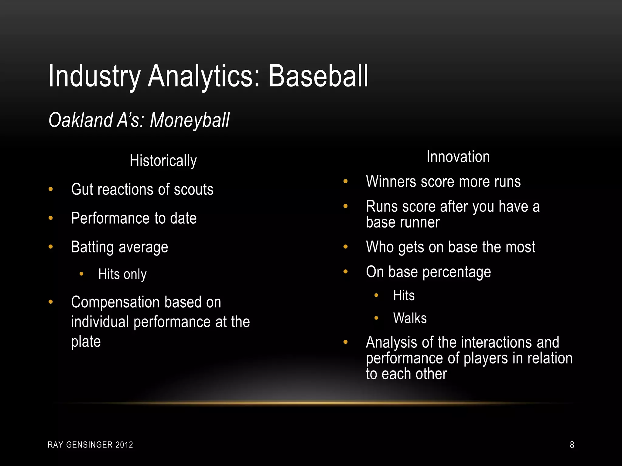 Industry Analytics: Baseball
RAY GENSINGER 2012 8
Historically
• Gut reactions of scouts
• Performance to date
• Batting average
• Hits only
• Compensation based on
individual performance at the
plate
Oakland A’s: Moneyball
Innovation
• Winners score more runs
• Runs score after you have a
base runner
• Who gets on base the most
• On base percentage
• Hits
• Walks
• Analysis of the interactions and
performance of players in relation
to each other
 